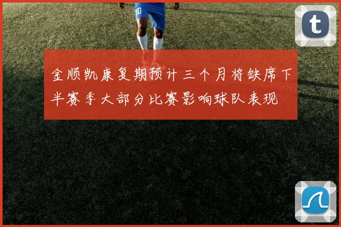 金顺凯康复期预计三个月将缺席下半赛季大部分比赛影响球队表现