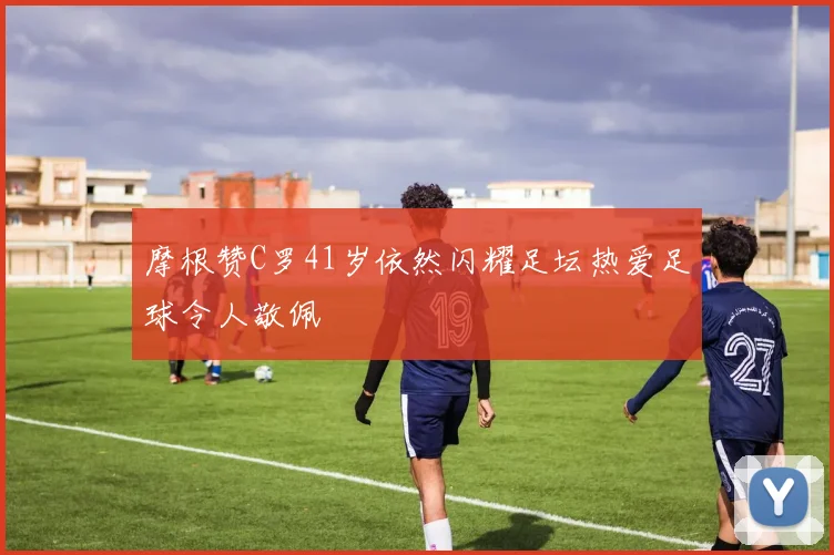摩根赞C罗41岁依然闪耀足坛热爱足球令人敬佩