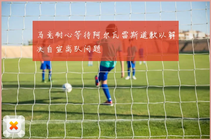 马竞耐心等待阿尔瓦雷斯道歉以解决自宣离队问题