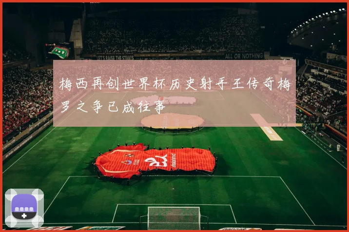 梅西再创世界杯历史射手王传奇梅罗之争已成往事