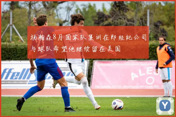 杨瀚森8月国家队集训在即经纪公司与球队希望他继续留在美国