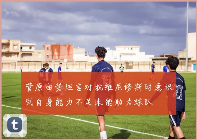 菅原由势坦言对抗维尼修斯时意识到自身能力不足未能助力球队