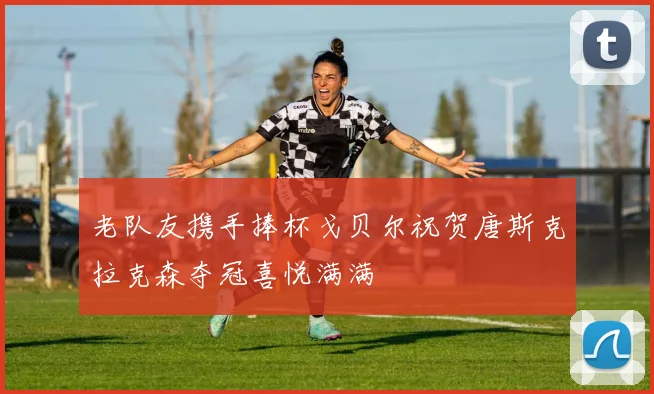 老队友携手捧杯戈贝尔祝贺唐斯克拉克森夺冠喜悦满满