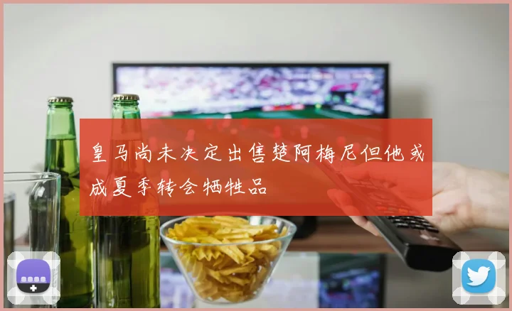 皇马尚未决定出售楚阿梅尼但他或成夏季转会牺牲品