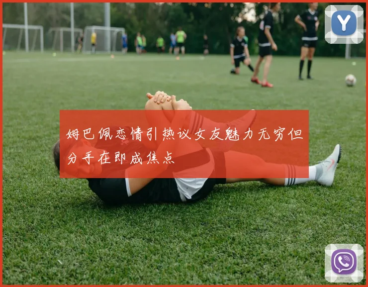 姆巴佩恋情引热议女友魅力无穷但分手在即成焦点