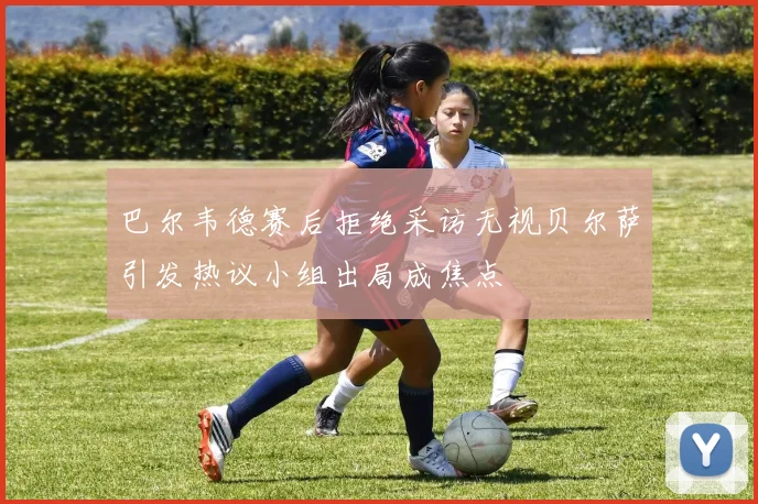 巴尔韦德赛后拒绝采访无视贝尔萨引发热议小组出局成焦点