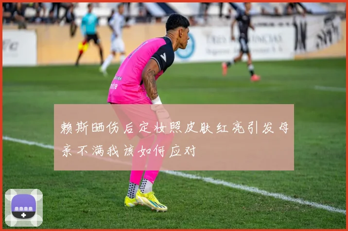 赖斯晒伤后定妆照皮肤红亮引发母亲不满我该如何应对