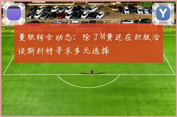 曼联转会动态：除了M费还在积极洽谈斯科特寻求多元选择
