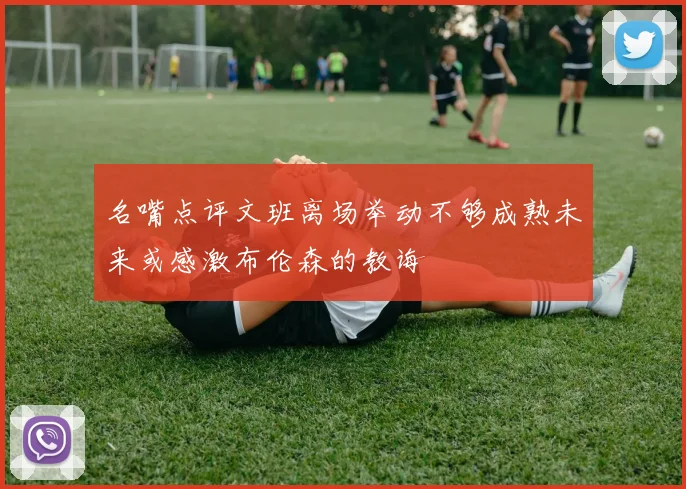 名嘴点评文班离场举动不够成熟未来或感激布伦森的教诲