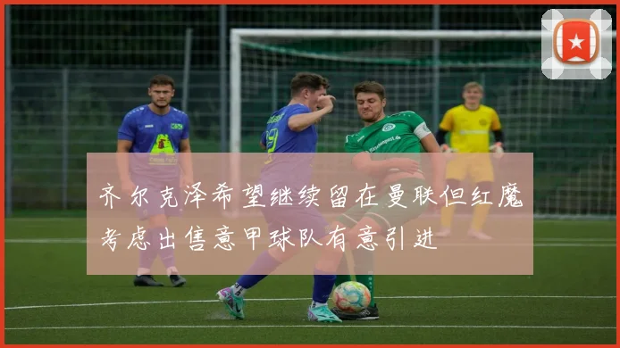 齐尔克泽希望继续留在曼联但红魔考虑出售意甲球队有意引进
