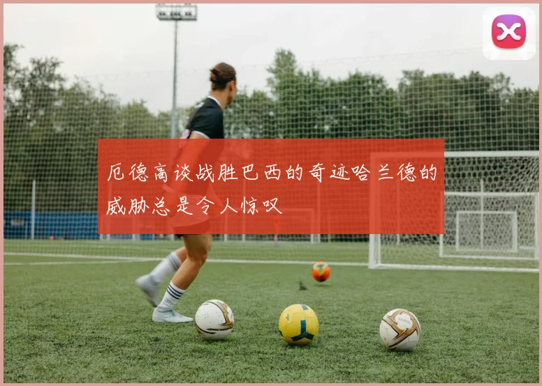厄德高谈战胜巴西的奇迹哈兰德的威胁总是令人惊叹