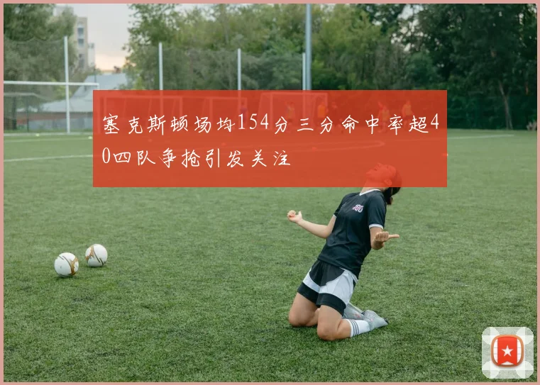 塞克斯顿场均154分三分命中率超40四队争抢引发关注
