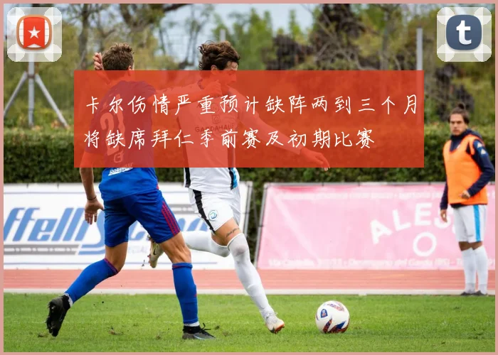卡尔伤情严重预计缺阵两到三个月将缺席拜仁季前赛及初期比赛