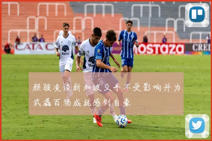 颜骏凌谈新加坡交手不受影响并为武磊百场成就感到自豪