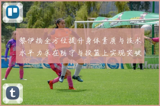 黎伊扬全方位提升身体素质与技术水平力求在防守与投篮上实现突破